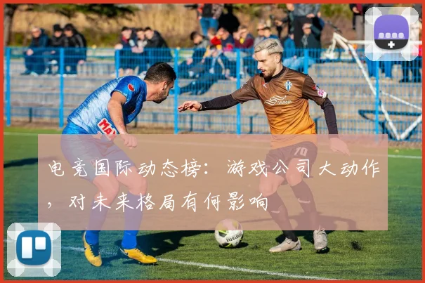 电竞国际动态榜：游戏公司大动作，对未来格局有何影响