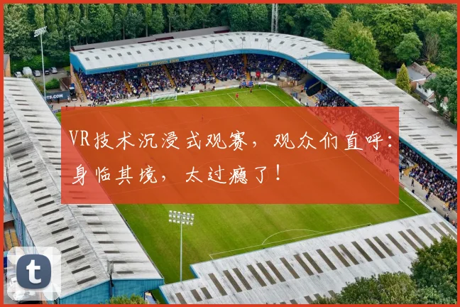 VR技术沉浸式观赛，观众们直呼：身临其境，太过瘾了！