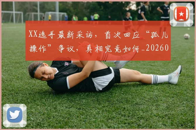 XX选手最新采访，首次回应“孤儿操作”争议，真相究竟如何_20260702172208
