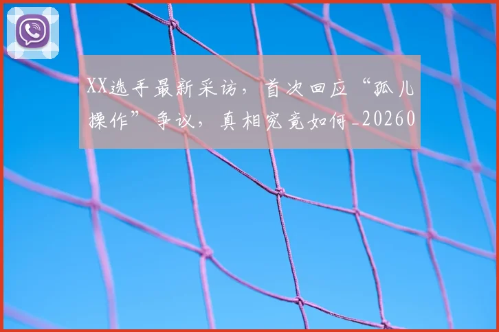 XX选手最新采访，首次回应“孤儿操作”争议，真相究竟如何_20260702172208