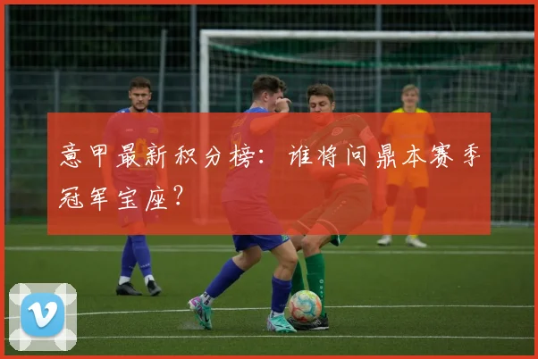 意甲最新积分榜：谁将问鼎本赛季冠军宝座？