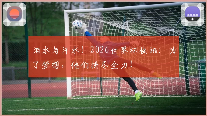 泪水与汗水！2026世界杯快讯：为了梦想，他们拼尽全力！