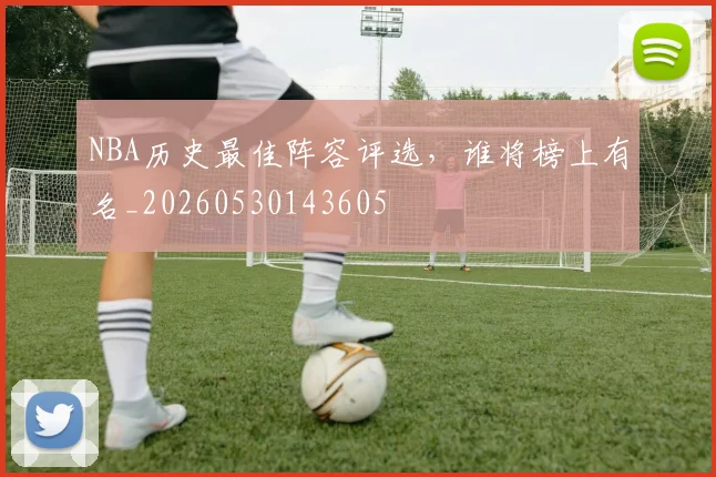 NBA历史最佳阵容评选，谁将榜上有名_20260530143605