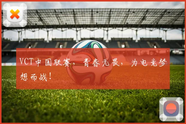 VCT中国联赛，青春无畏，为电竞梦想而战！