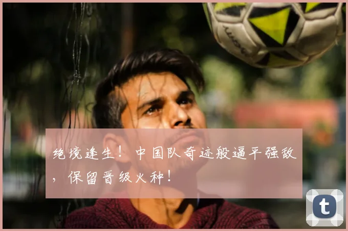 绝境逢生！中国队奇迹般逼平强敌，保留晋级火种！