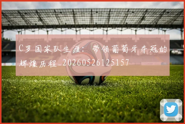 C罗国家队生涯：带领葡萄牙夺冠的辉煌历程_20260526125157