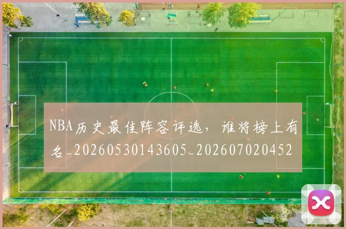 NBA历史最佳阵容评选，谁将榜上有名_20260530143605_20260702045247