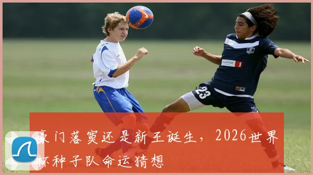豪门落寞还是新王诞生，2026世界杯种子队命运猜想