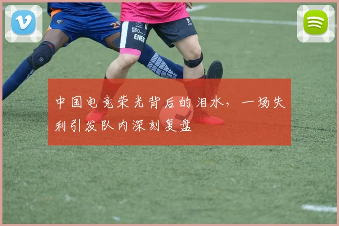 中国电竞荣光背后的泪水，一场失利引发队内深刻复盘
