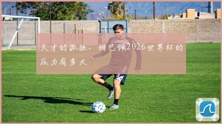 天才的孤独，姆巴佩2026世界杯的压力有多大