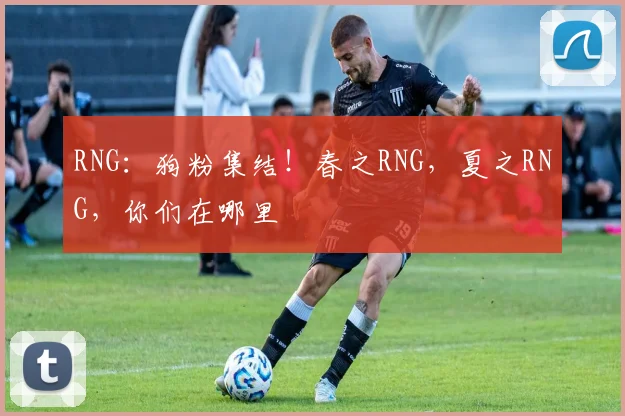 RNG：狗粉集结！春之RNG，夏之RNG，你们在哪里