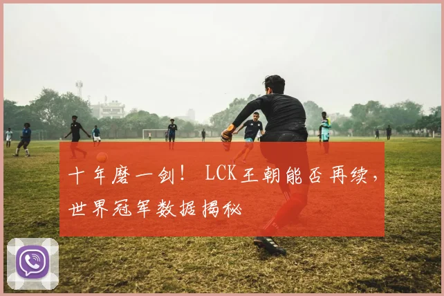 十年磨一剑！ LCK王朝能否再续，世界冠军数据揭秘