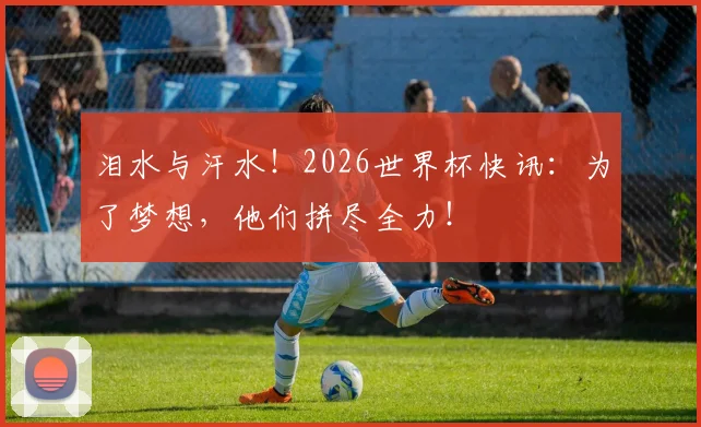 泪水与汗水！2026世界杯快讯：为了梦想，他们拼尽全力！