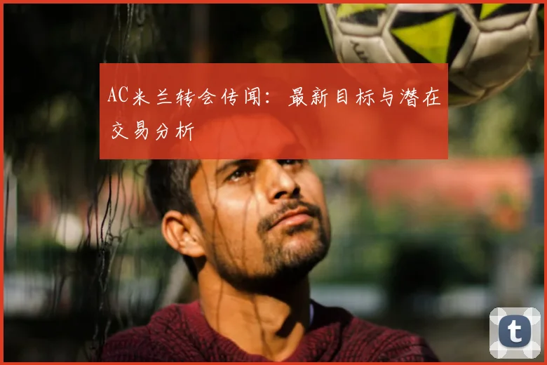 AC米兰转会传闻：最新目标与潜在交易分析
