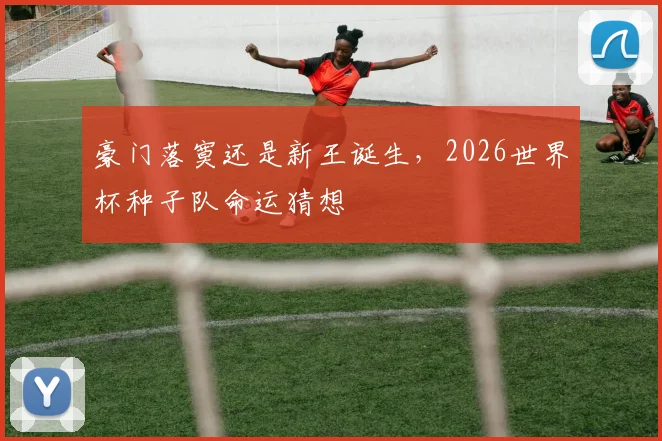 豪门落寞还是新王诞生，2026世界杯种子队命运猜想
