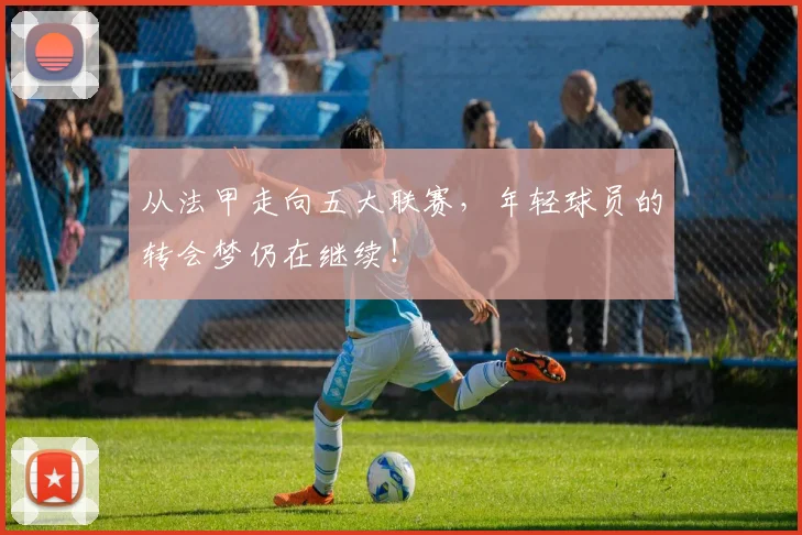 从法甲走向五大联赛，年轻球员的转会梦仍在继续！